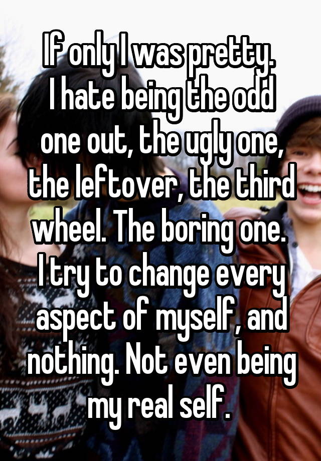 If only I was pretty. 
I hate being the odd one out, the ugly one, the leftover, the third wheel. The boring one. 
I try to change every aspect of myself, and nothing. Not even being my real self. 