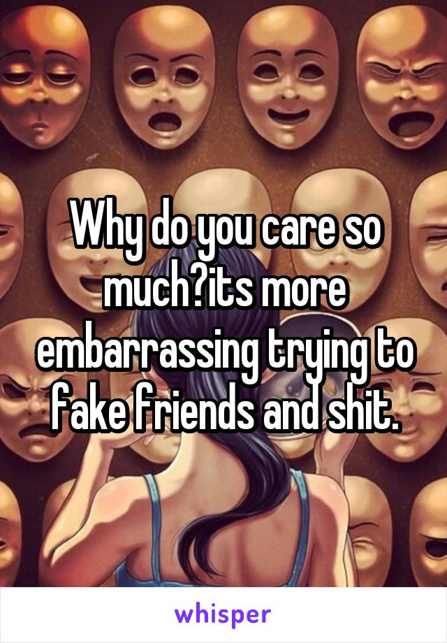 Why do you care so much?its more embarrassing trying to fake friends and shit.