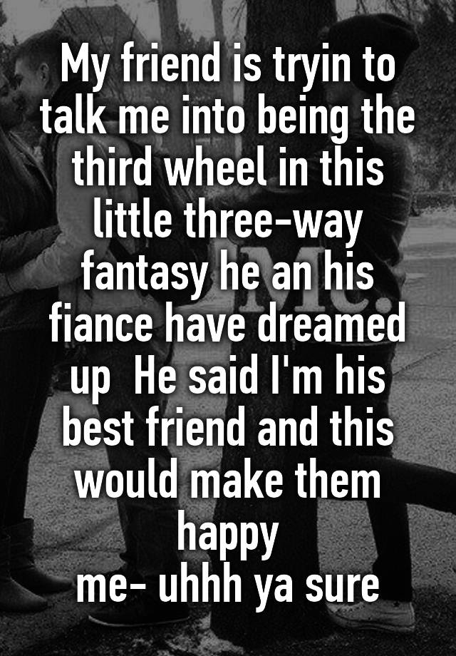 My friend is tryin to talk me into being the third wheel in this little three-way fantasy he an his fiance have dreamed up  He said I'm his best friend and this would make them happy
me- uhhh ya sure