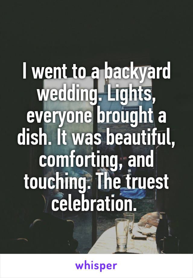 I went to a backyard wedding. Lights, everyone brought a dish. It was beautiful, comforting, and touching. The truest celebration. 
