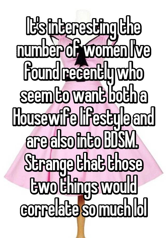 It's interesting the number of women I've found recently who seem to want both a Housewife lifestyle and are also into BDSM. 
Strange that those two things would correlate so much lol