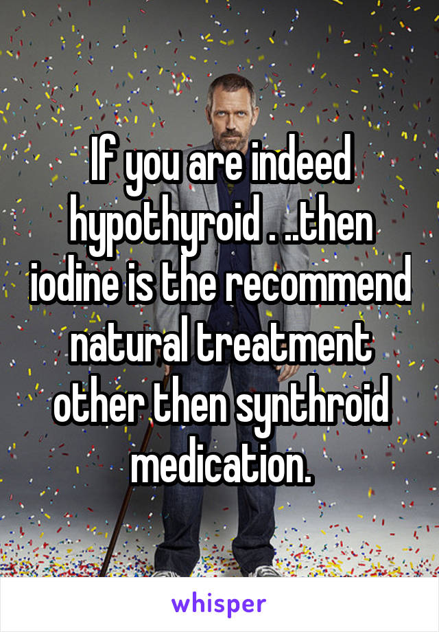 If you are indeed hypothyroid . ..then iodine is the recommend natural treatment other then synthroid medication.