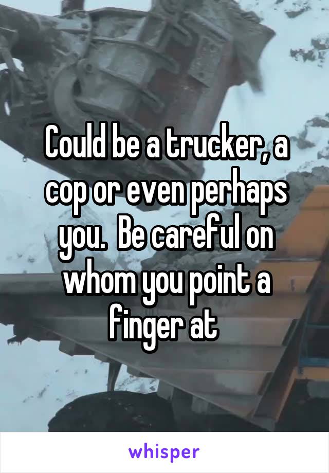 Could be a trucker, a cop or even perhaps you.  Be careful on whom you point a finger at 