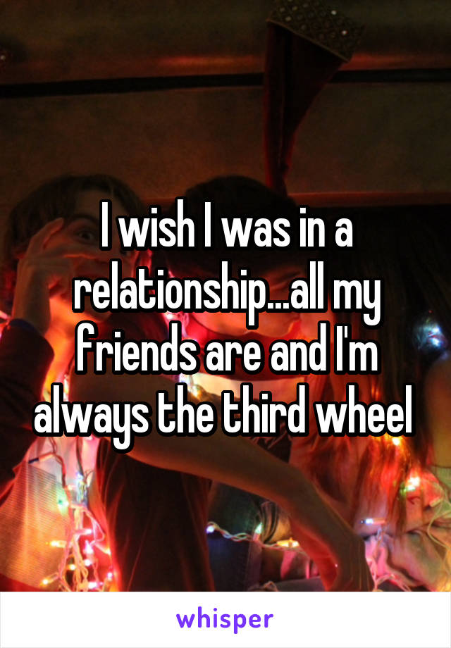 I wish I was in a relationship...all my friends are and I'm always the third wheel 