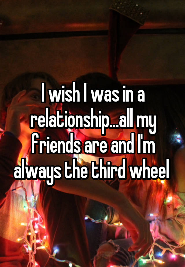 I wish I was in a relationship...all my friends are and I'm always the third wheel 