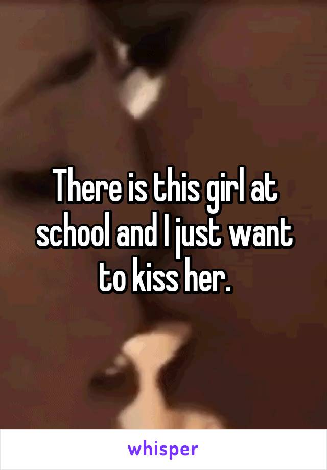 There is this girl at school and I just want to kiss her.