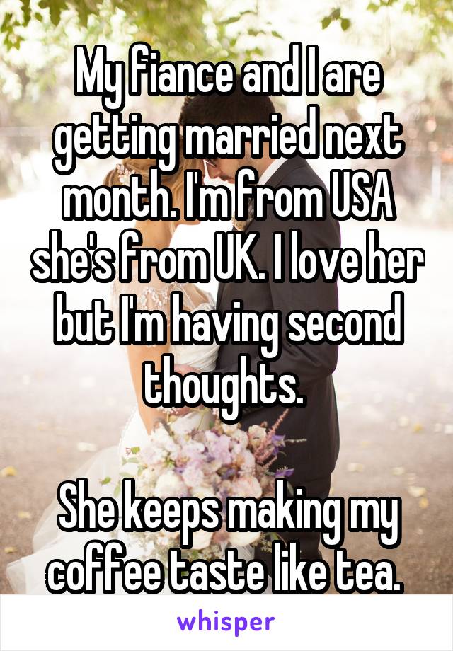 My fiance and I are getting married next month. I'm from USA she's from UK. I love her but I'm having second thoughts. 

She keeps making my coffee taste like tea. 