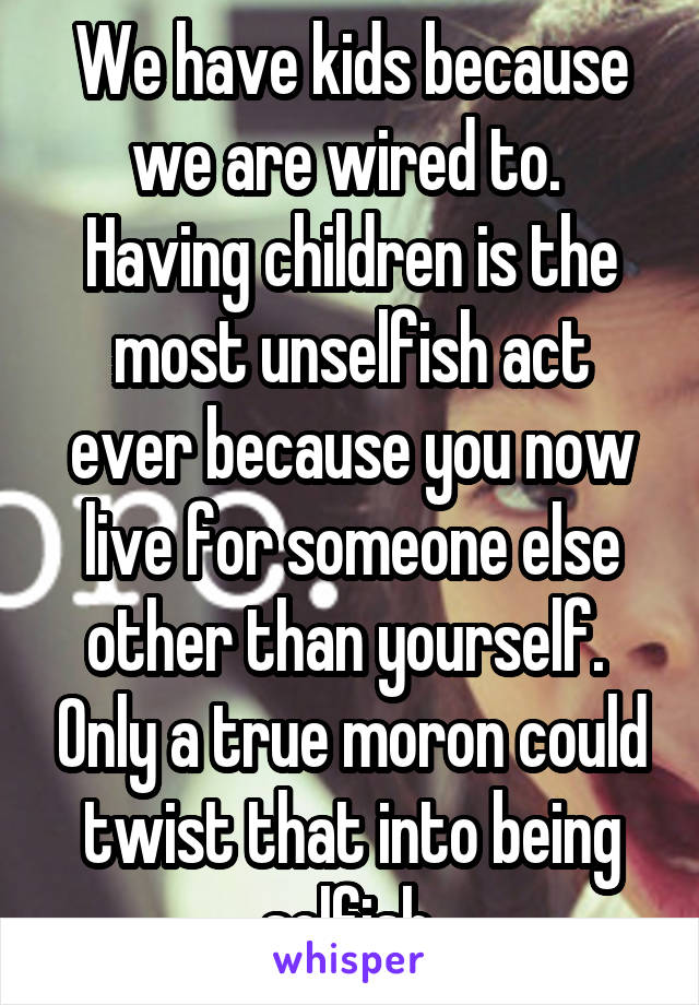 We have kids because we are wired to.  Having children is the most unselfish act ever because you now live for someone else other than yourself.  Only a true moron could twist that into being selfish.