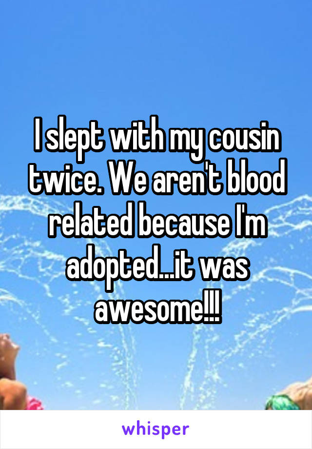 I slept with my cousin twice. We aren't blood related because I'm adopted...it was awesome!!!