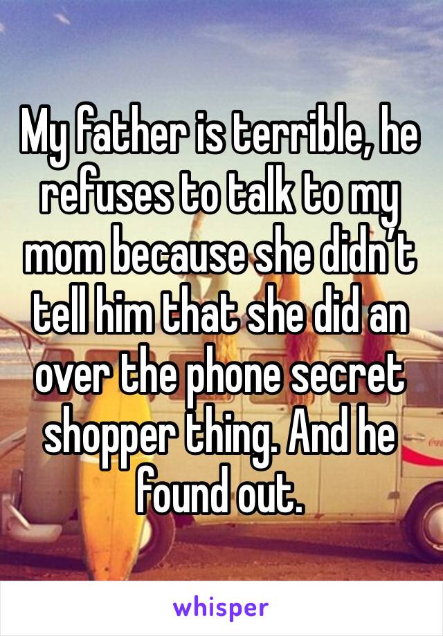 My father is terrible, he refuses to talk to my mom because she didn’t tell him that she did an over the phone secret shopper thing. And he found out.