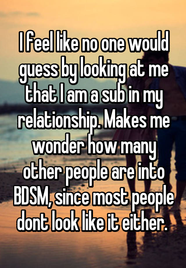 I feel like no one would guess by looking at me that I am a sub in my relationship. Makes me wonder how many other people are into BDSM, since most people dont look like it either. 
