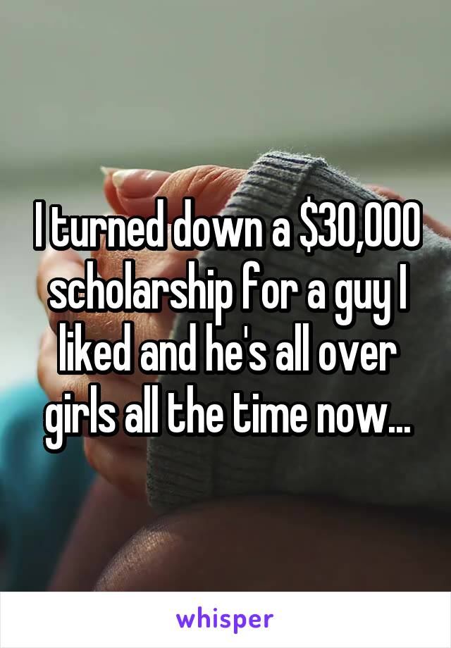 I turned down a $30,000 scholarship for a guy I liked and he's all over girls all the time now...