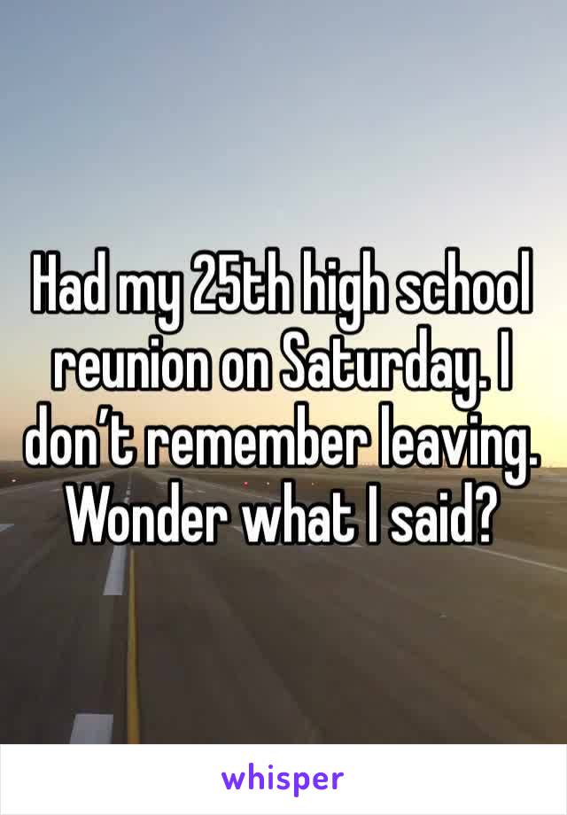 Had my 25th high school reunion on Saturday. I don’t remember leaving. Wonder what I said?