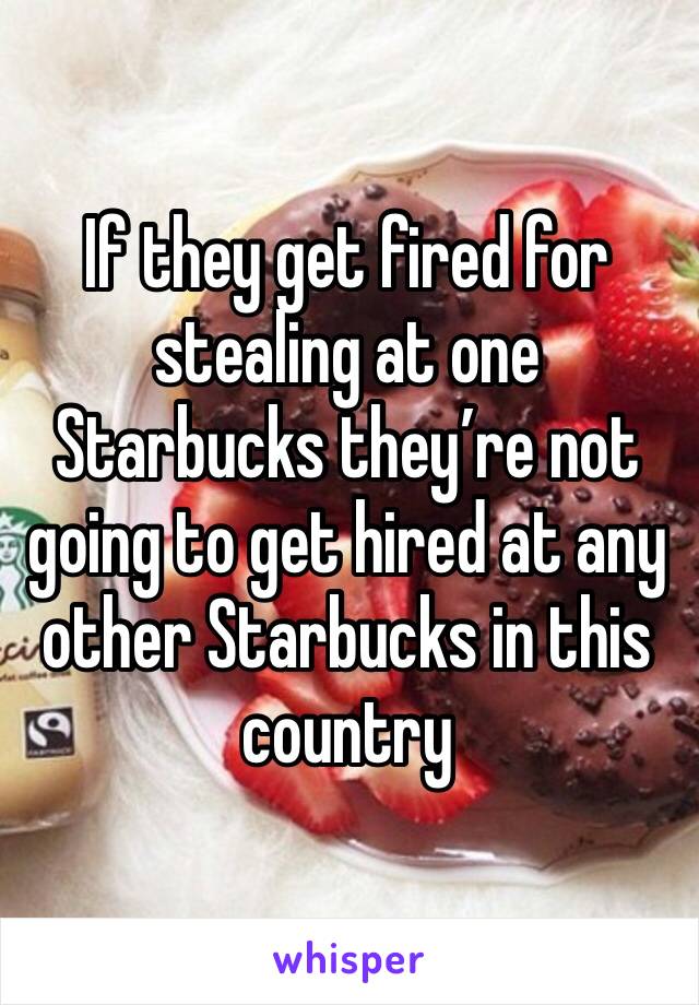 If they get fired for stealing at one Starbucks they’re not going to get hired at any other Starbucks in this country 