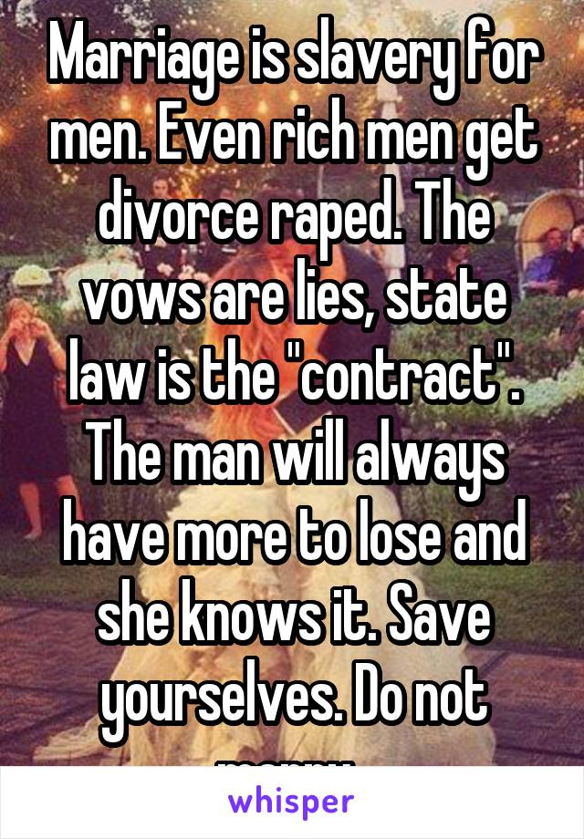 Marriage is slavery for men. Even rich men get divorce raped. The vows are lies, state law is the "contract". The man will always have more to lose and she knows it. Save yourselves. Do not marry. 