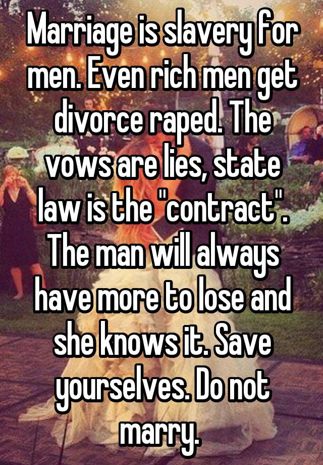 Marriage is slavery for men. Even rich men get divorce raped. The vows are lies, state law is the "contract". The man will always have more to lose and she knows it. Save yourselves. Do not marry. 