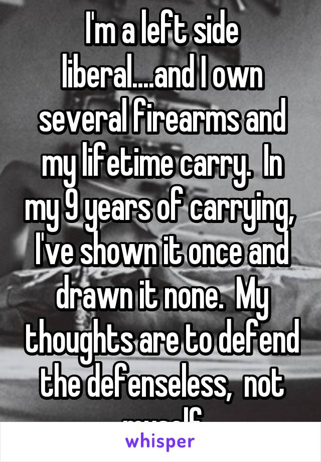 I'm a left side liberal....and I own several firearms and my lifetime carry.  In my 9 years of carrying,  I've shown it once and drawn it none.  My thoughts are to defend the defenseless,  not myself