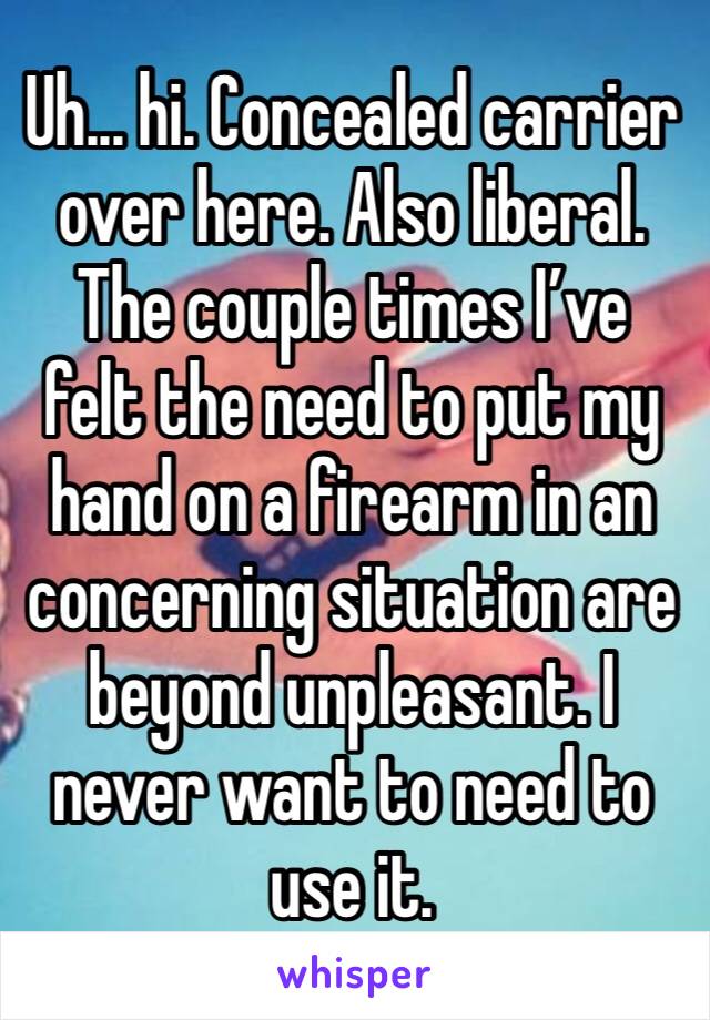 Uh... hi. Concealed carrier over here. Also liberal. The couple times I’ve felt the need to put my hand on a firearm in an concerning situation are beyond unpleasant. I never want to need to use it.