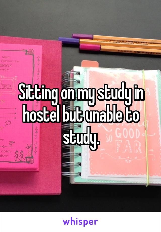 Sitting on my study in hostel but unable to study.