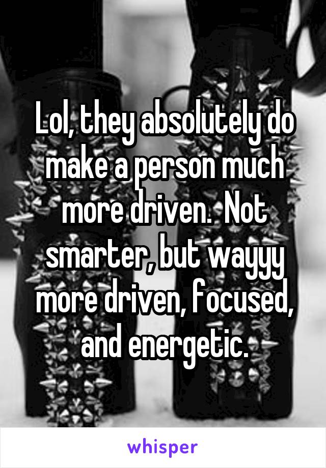 Lol, they absolutely do make a person much more driven.  Not smarter, but wayyy more driven, focused, and energetic.