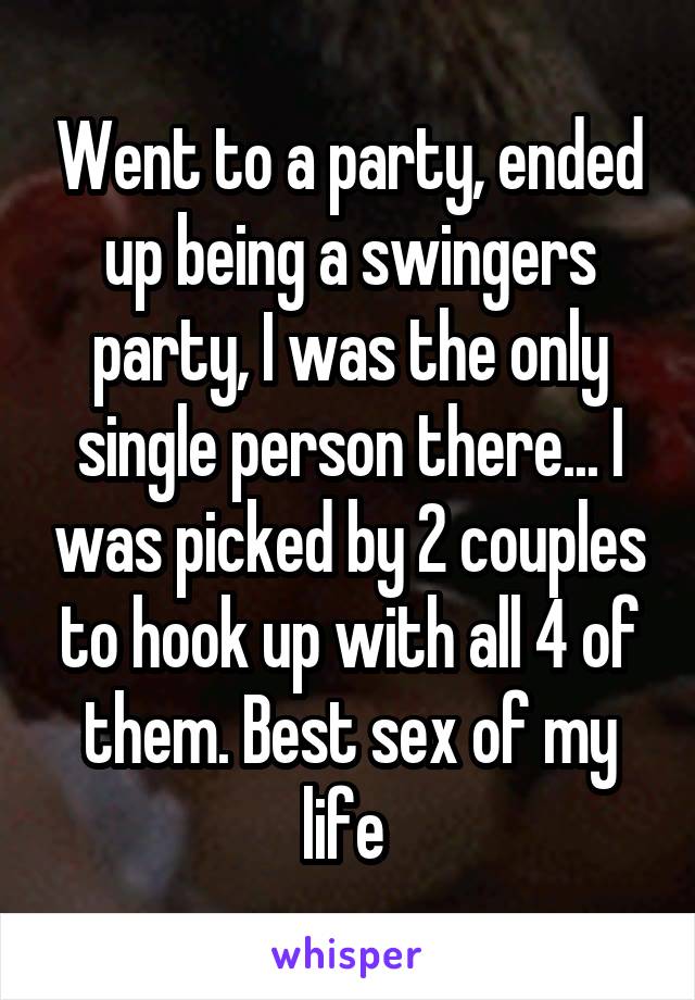 Went to a party, ended up being a swingers party, I was the only single person there... I was picked by 2 couples to hook up with all 4 of them. Best sex of my life 