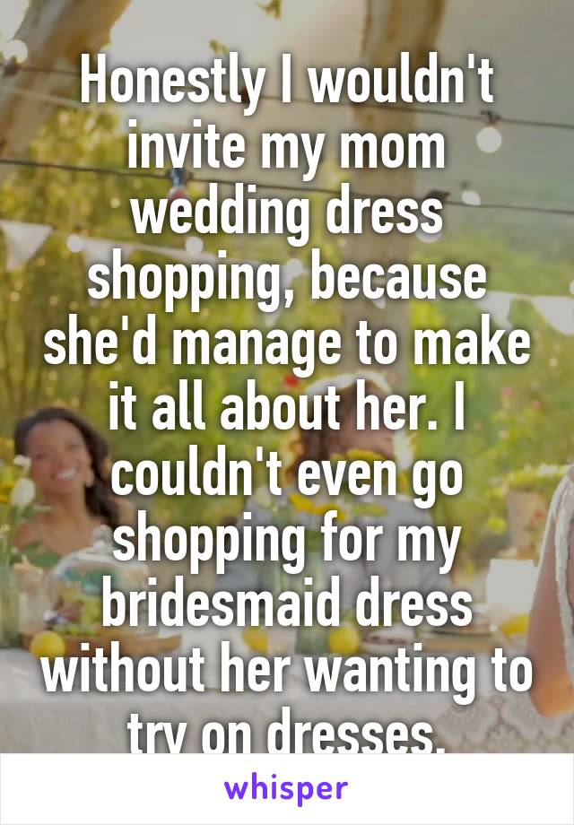 Honestly I wouldn't invite my mom wedding dress shopping, because she'd manage to make it all about her. I couldn't even go shopping for my bridesmaid dress without her wanting to try on dresses.