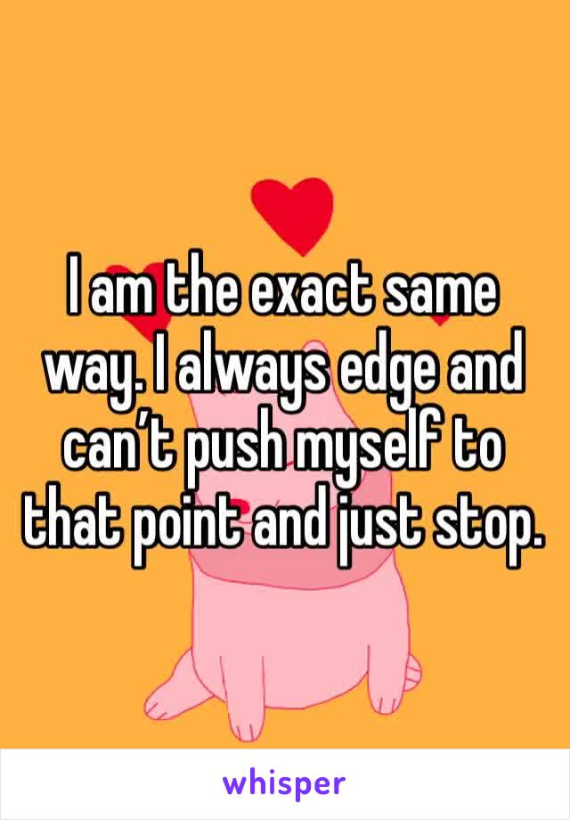 I am the exact same way. I always edge and can’t push myself to that point and just stop.