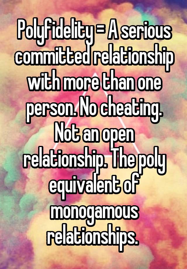 Polyfidelity = A serious committed relationship with more than one person. No cheating. Not an open relationship. The poly equivalent of monogamous relationships. 