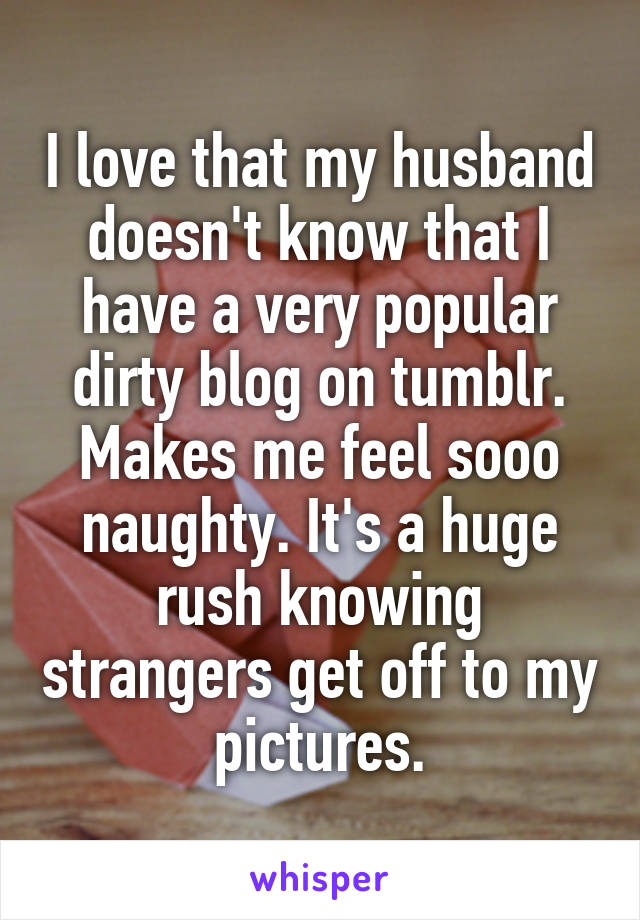 I love that my husband doesn't know that I have a very popular dirty blog on tumblr. Makes me feel sooo naughty. It's a huge rush knowing strangers get off to my pictures.
