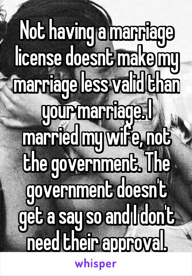Not having a marriage license doesnt make my marriage less valid than your marriage. I married my wife, not the government. The government doesn't get a say so and I don't need their approval.