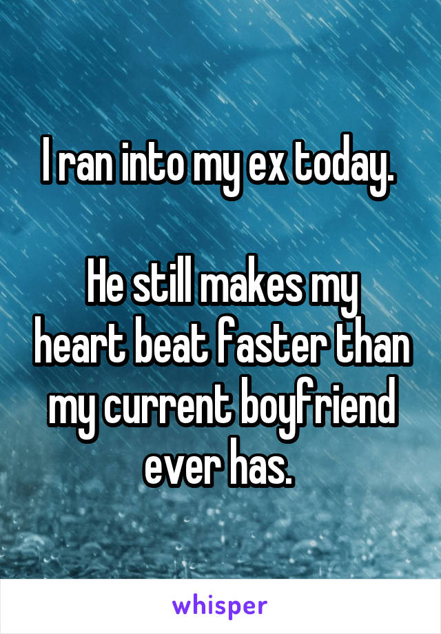 I ran into my ex today. 

He still makes my heart beat faster than my current boyfriend ever has. 