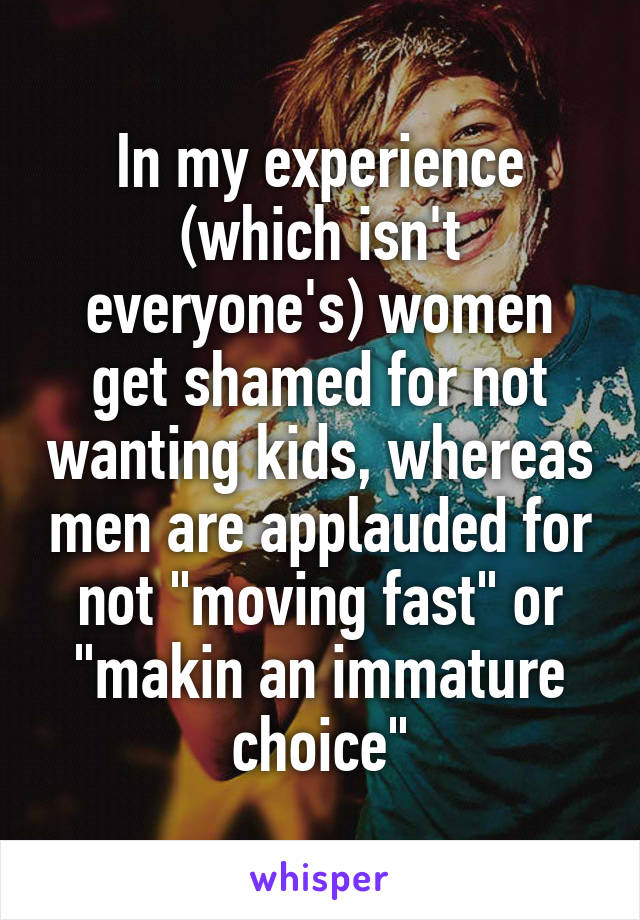 In my experience (which isn't everyone's) women get shamed for not wanting kids, whereas men are applauded for not "moving fast" or "makin an immature choice"