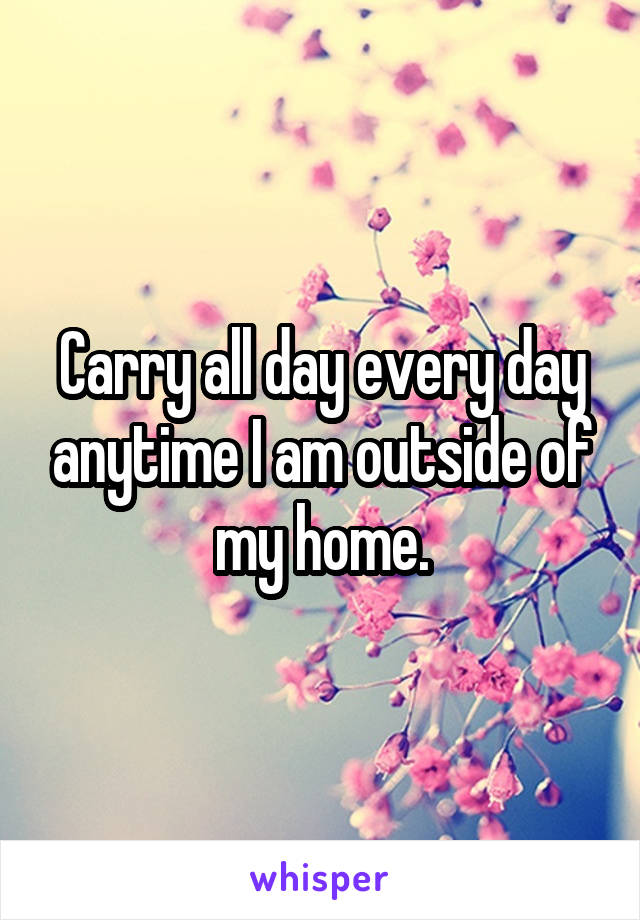 Carry all day every day anytime I am outside of my home.