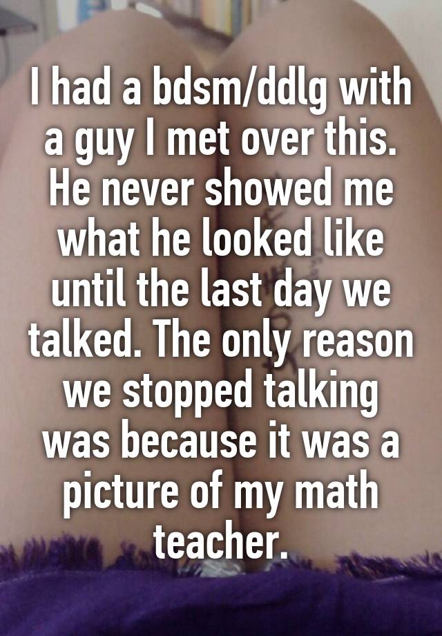 I had a bdsm/ddlg with a guy I met over this. He never showed me what he looked like until the last day we talked. The only reason we stopped talking was because it was a picture of my math teacher.
