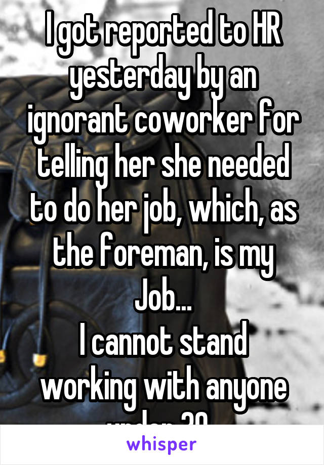 I got reported to HR yesterday by an ignorant coworker for telling her she needed to do her job, which, as the foreman, is my Job...
I cannot stand working with anyone under 30. 