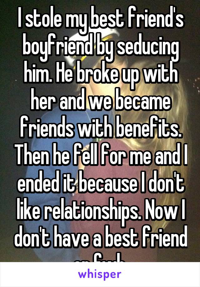 I stole my best friend's boyfriend by seducing him. He broke up with her and we became friends with benefits. Then he fell for me and I ended it because I don't like relationships. Now I don't have a best friend or fwb.