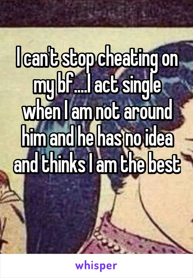 I can't stop cheating on my bf....I act single when I am not around him and he has no idea and thinks I am the best 
