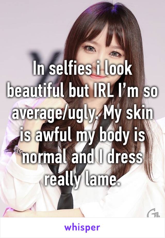 In selfies i look beautiful but IRL I’m so average/ugly. My skin is awful my body is normal and I dress really lame. 