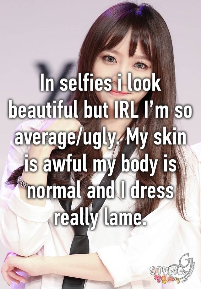 In selfies i look beautiful but IRL I’m so average/ugly. My skin is awful my body is normal and I dress really lame. 