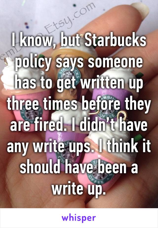 I know, but Starbucks policy says someone has to get written up three times before they are fired. I didn’t have any write ups. I think it should have been a write up. 