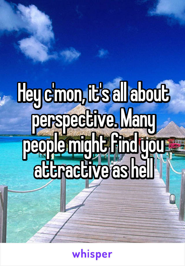 Hey c'mon, it's all about perspective. Many people might find you attractive as hell