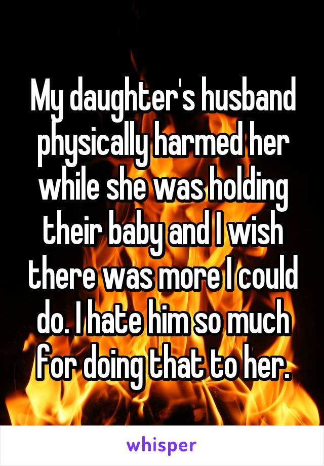 My daughter's husband physically harmed her while she was holding their baby and I wish there was more I could do. I hate him so much for doing that to her.