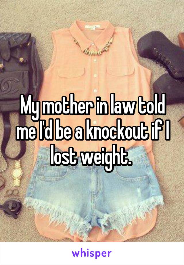 My mother in law told me I'd be a knockout if I lost weight. 