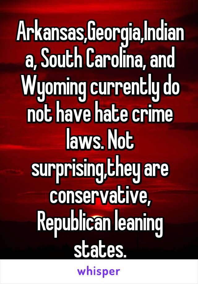 Arkansas,Georgia,Indiana, South Carolina, and Wyoming currently do not have hate crime laws. Not surprising,they are conservative, Republican leaning states.