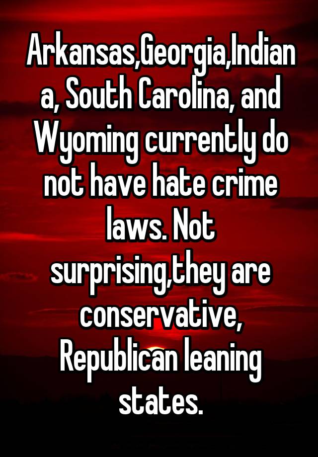 Arkansas,Georgia,Indiana, South Carolina, and Wyoming currently do not have hate crime laws. Not surprising,they are conservative, Republican leaning states.