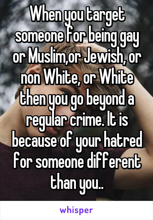  When you target someone for being gay or Muslim,or Jewish, or non White, or White then you go beyond a regular crime. It is because of your hatred for someone different than you..
