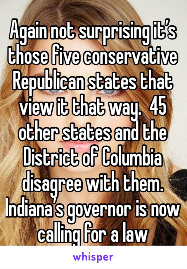 Again not surprising it’s those five conservative Republican states that view it that way.  45 other states and the District of Columbia disagree with them. Indiana’s governor is now calling for a law