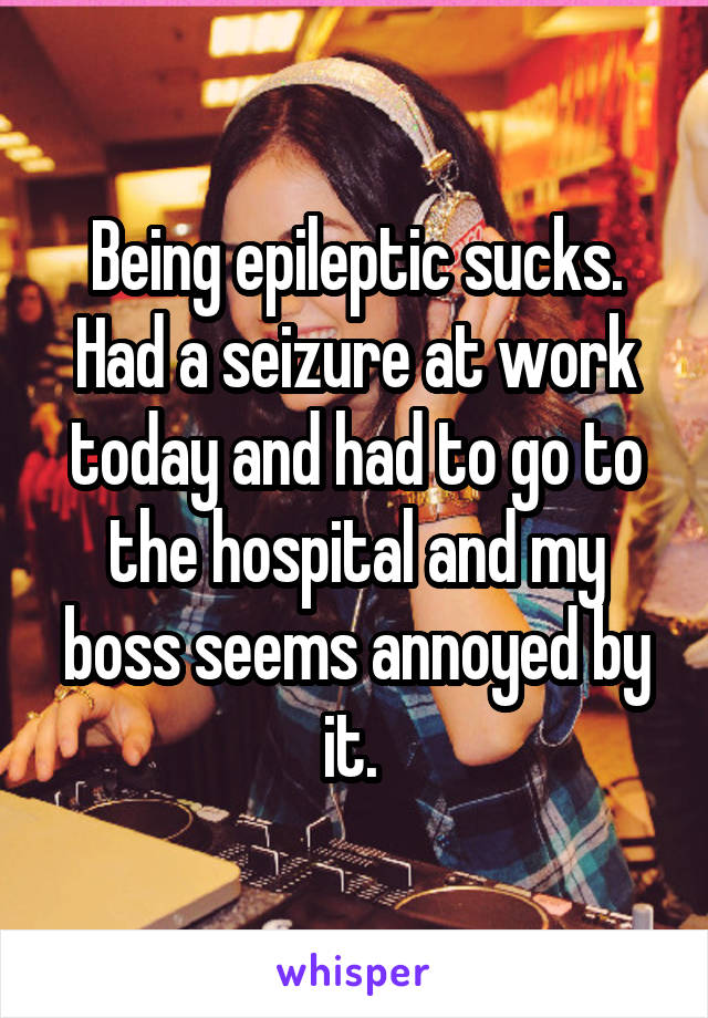 Being epileptic sucks. Had a seizure at work today and had to go to the hospital and my boss seems annoyed by it. 