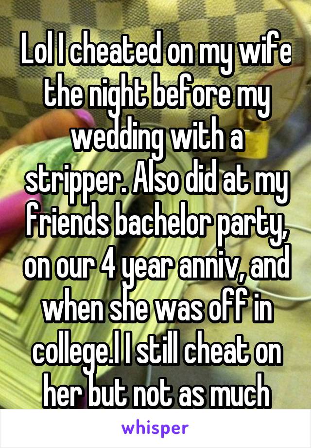 Lol I cheated on my wife the night before my wedding with a stripper. Also did at my friends bachelor party, on our 4 year anniv, and when she was off in college.l I still cheat on her but not as much