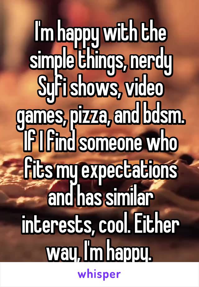 I'm happy with the simple things, nerdy Syfi shows, video games, pizza, and bdsm. If I find someone who fits my expectations and has similar interests, cool. Either way, I'm happy. 